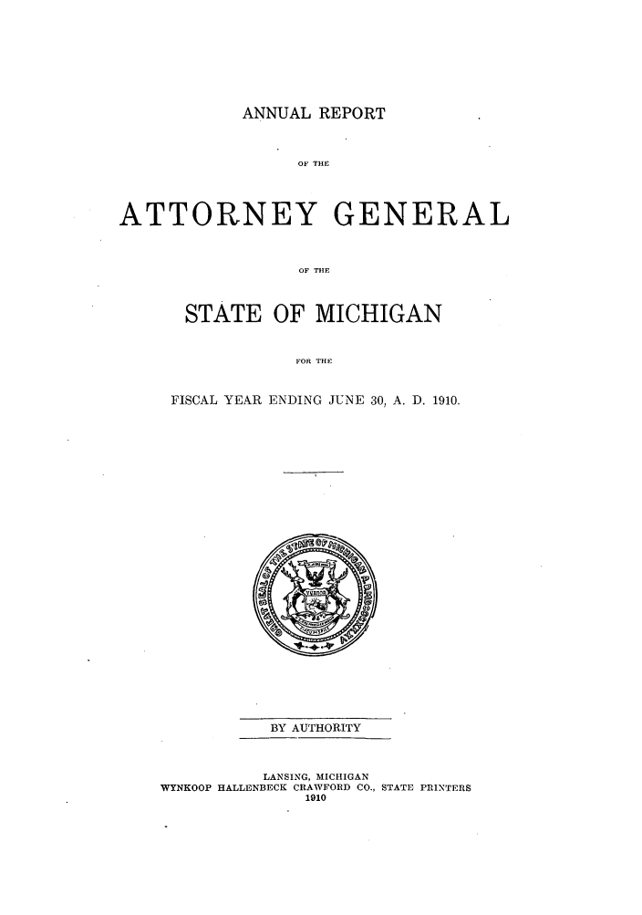 handle is hein.sag/sagmi0042 and id is 1 raw text is: ANNUAL REPORT
OF THE
ATTORNEY GENERAL
OF THE

STATE OF MICHIGAN
FOR THE
FISCAL YEAR ENDING JUNE 30, A. D. 1910.

BY AUTHORITY
LANSING, MICHIGAN
WYNKOOP HALLENBECK CRAWFORD CO., STATE PRINTERS
1910


