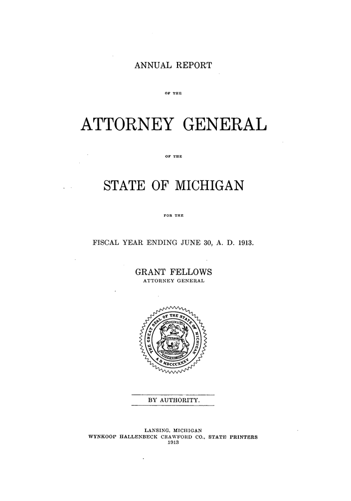 handle is hein.sag/sagmi0045 and id is 1 raw text is: ANNUAL REPORT

OF THE
ATTORNEY GENERAL
OF THE
STATE OF MICHIGAN
FOR THE
FISCAL YEAR ENDING JUNE 30, A. D. 1913.
GRANT FELLOWS
ATTORNEY GENERAL

BY AUTHORITY.

LANSING, MICHIGAN
WYNKOOP HALLENBECK CRAWFORD CO., STATE PRINTERS
1913


