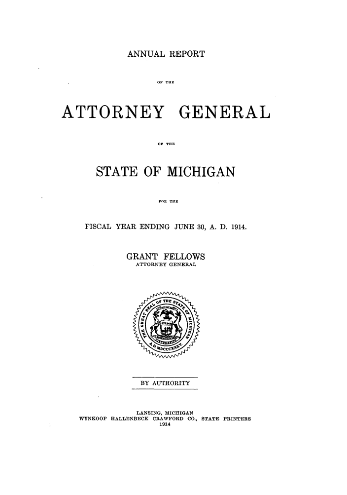handle is hein.sag/sagmi0046 and id is 1 raw text is: ANNUAL REPORT
OF THE
ATTORNEY GENERAL
OF THE

STATE OF MICHIGAN
FOR THE
FISCAL YEAR ENDING JUNE 30, A. D. 1914.

GRANT FELLOWS
ATTORNEY GENERAL

BY AUTHORITY

LANSING, MICHIGAN
WYNKOOP HALLENBECK CRAWFORD CO., STATE PRINTERS
1914


