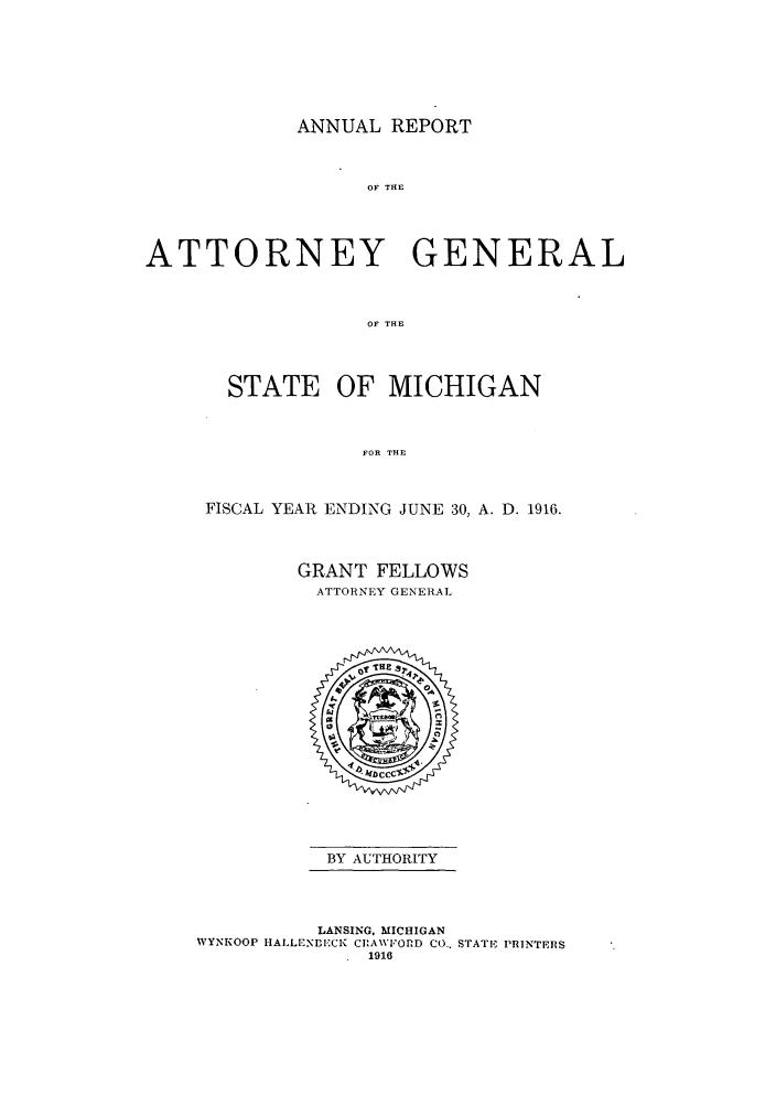 handle is hein.sag/sagmi0048 and id is 1 raw text is: ANNUAL REPORT
OF THE
ATTORNEY GENERAL
OF THE

STATE OF MICHIGAN
FOR THE
FISCAL YEAR ENDING JUNE 30, A. D. 1916.

GRANT FELLOWS
ATTORNEY GENERAL

BY AUTHORITY

LANSING, MICHIGAN
WYNKOOP HALLENBECK CIA\VFORD CO.. STATE PRINTERS
1916


