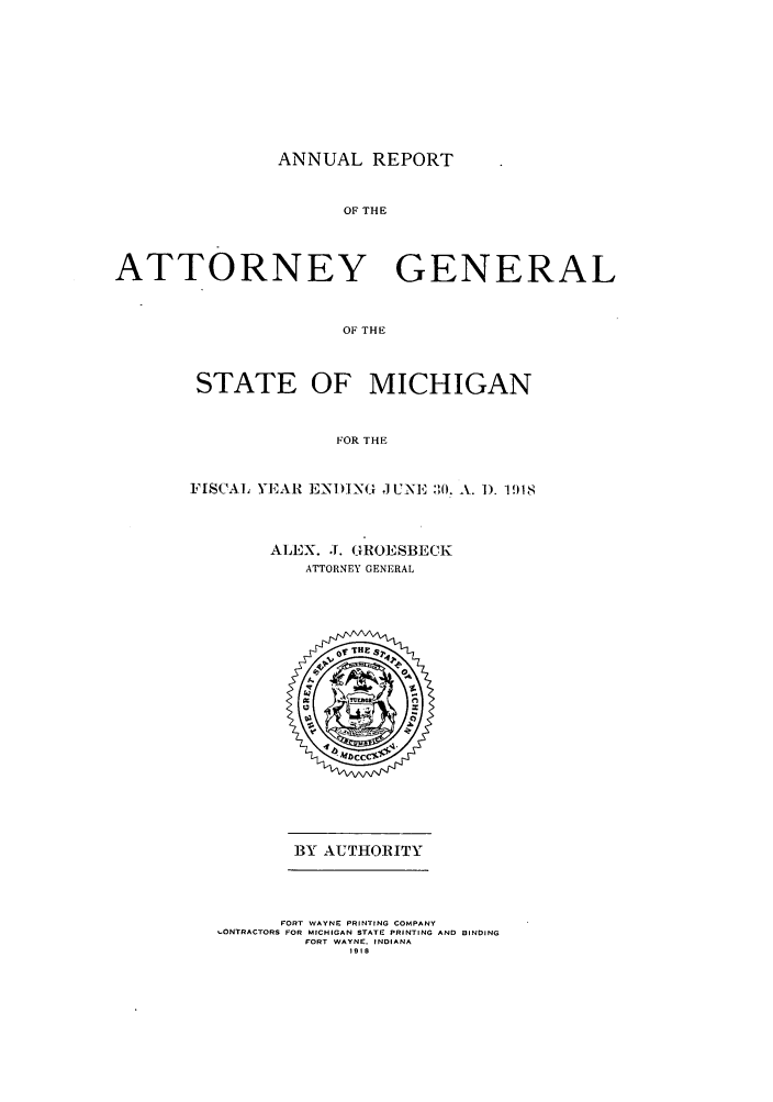 handle is hein.sag/sagmi0050 and id is 1 raw text is: ANNUAL REPORT

OF THE
ATTORNEY GENERAL
OF THE
STATE OF MICHIGAN
FOR THE

FISCAL YEAR ENI)INO JUNE 301. A. 1). 1918
ALEX. J. GROESBECK
ATTORNEY GENERAL

BY AUTHORITY

FORT WAYNE PRINTING COMPANY
.ONTRACTORS FOR MICHIGAN STATE PRINTING AND BINDING
FORT WAYNE. INDIANA
1918


