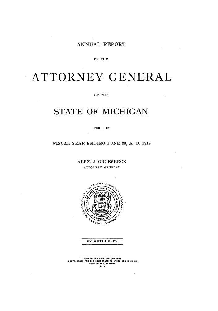 handle is hein.sag/sagmi0051 and id is 1 raw text is: ANNUAL REPORT
OF THE
ATTORNEY GENERAL
OF THE

STATE OF MICHIGAN
FOR THE
FISCAL YEAR ENDING JUNE 30, A. D. 1919

ALEX. J. GROESBECK
ATTORNEY GENERAL

BY AUTHORITY

FORT WAYNE PRINTING COMPANY
CONTRACTORS FOR MICHIGAN STATE PRINTING AND DINDIN6
FORT WAYNE. INDIANA
IIS


