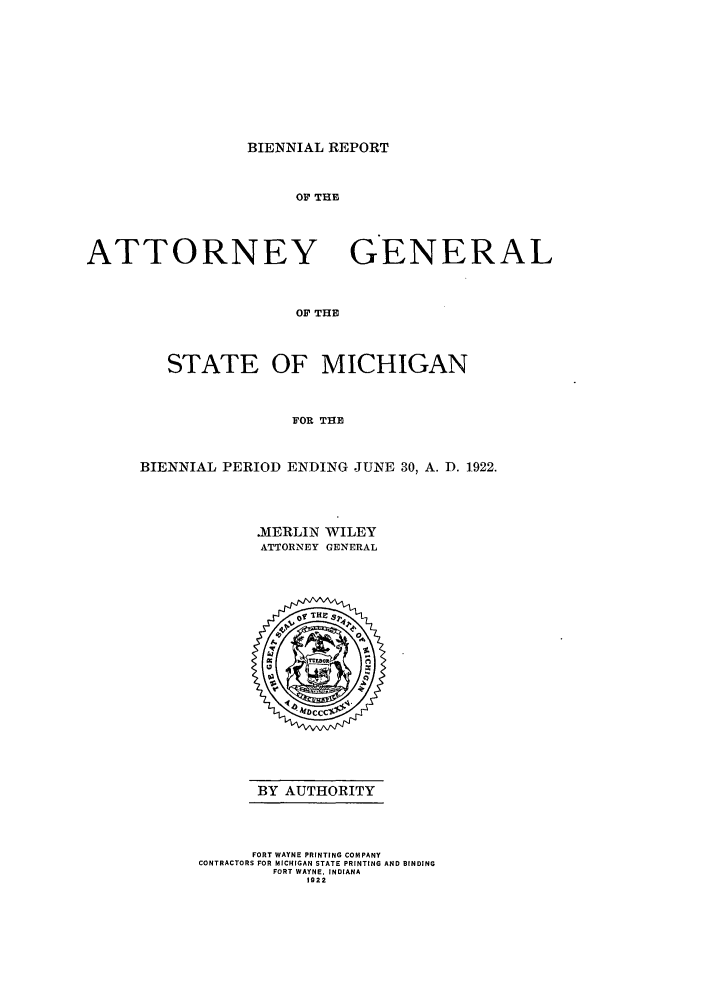 handle is hein.sag/sagmi0053 and id is 1 raw text is: BIENNIAL REPORT

OF THE
ATTORNEY GENERAL
OF THE
STATE OF MICHIGAN
FOR THE

BIENNIAL PERIOD ENDING JUNE 30, A. D. 1922.
.MERLIN WILEY
ATTORNEY GENERAL

BY AUTHORITY

FORT WAYNE PRINTING COMPANY
CONTRACTORS FOR MICHIGAN STATE PRINTING AND BINDING
FORT WAYNE. INDIANA
1922


