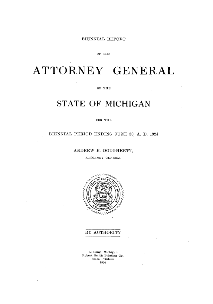 handle is hein.sag/sagmi0054 and id is 1 raw text is: BIENNIAL REPORT

OF THE
ATTORNEY GENERAL
OF THE
STATE OF MICHIGAN
FOR THE

BIENNIAL PERIOD ENDING JUNE 30, A. D. 1924
ANDREW B. DOUGHERTY,
ATTORNEY GENERAL

BY AUTHORITY
Lansing, Michigan
Robert Smith Printing Co.
State Printers
1924


