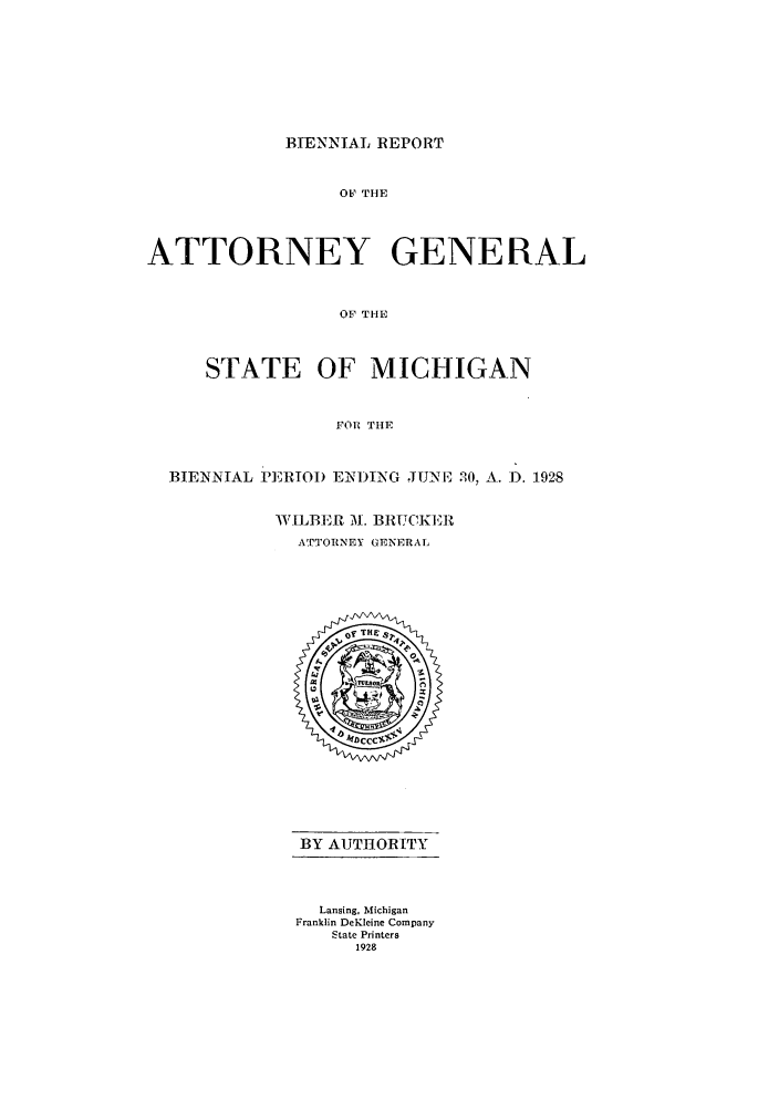 handle is hein.sag/sagmi0056 and id is 1 raw text is: B-ENNIAL REPORT

OF THE
ATTORNEY GENERAL
OF THE
STATE OF MICHIGAN
FORl THE
BIENNIAL PERIOI) E1)TNG JUNE 20, A. 1. 1928
WILBER 31. BRTTCKEV
ATTORNEY GENERAL

BY AUTIORITY
Lansing, Michigan
Franklin DeKleine Company
State Printers
1928


