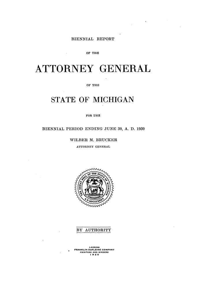 handle is hein.sag/sagmi0057 and id is 1 raw text is: BIENNIAL REPORT

OF THE
ATTORNEY GENERAL
OF THE
STATE OF MICHIGAN
FOR THE
BIENNIAL PERIOD ENDING JUNE 30, A. D. 1930
WILBER M. BRUCKER
ATTORNEY GENERAL

BY AUTHORITY
LANSING
FRANKLIN DEKLEINrE COMPANY
PRINTERS AND BINDERS
1930


