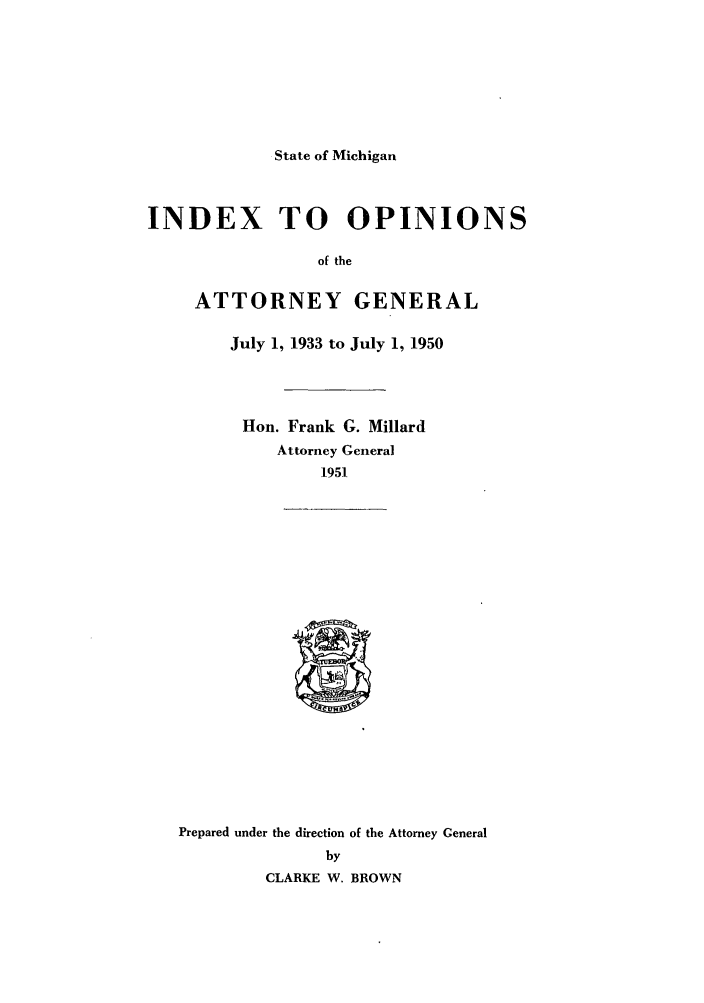 handle is hein.sag/sagmi0059 and id is 1 raw text is: State of Michigan

INDEX TO OPINIONS
of the
ATTORNEY GENERAL
July 1, 1933 to July 1, 1950
Hon. Frank G. Millard
Attorney General
1951

Prepared under the direction of the Attorney General
by
CLARKE W. BROWN


