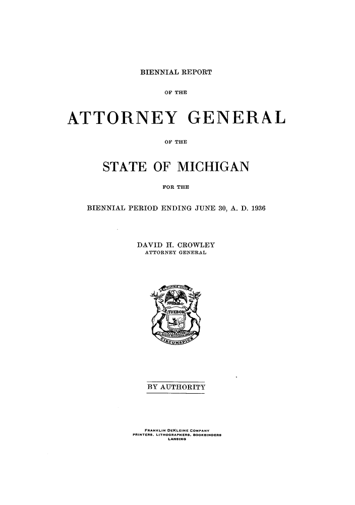 handle is hein.sag/sagmi0061 and id is 1 raw text is: BIENNIAL REPORT

OF THE
ATTORNEY GENERAL
OF THE
STATE OF MICHIGAN
FOR THE
BIENNIAL PERIOD ENDING JUNE 30, A. D. 1936
DAVID H. CROWLEY
ATTORNEY GENERAL

BY AUTHORITY
FRANKLIN DEKLEINE COMPANY
PRINTERS. LITHOGRAPHERS. BOOKBINDERS
LANSING


