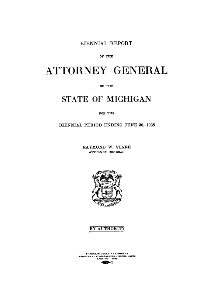 handle is hein.sag/sagmi0062 and id is 1 raw text is: BIENNIAL REPORT
OF THE
ATTORNEY GENERAL
OF THE

STATE OF MICHIGAN
FOR THE
BIENNIAL PERIOD ENDING JUNE 30, 1938

RAYMOND W. STARR
ATTORNEY GENERAL

BY AUTHORITY
FRANKLIN DEKLEINE COMPANY
PRINTERS - LITHOGRAPHERS - BOOKBINDERS
LANSING - 1938
-900


