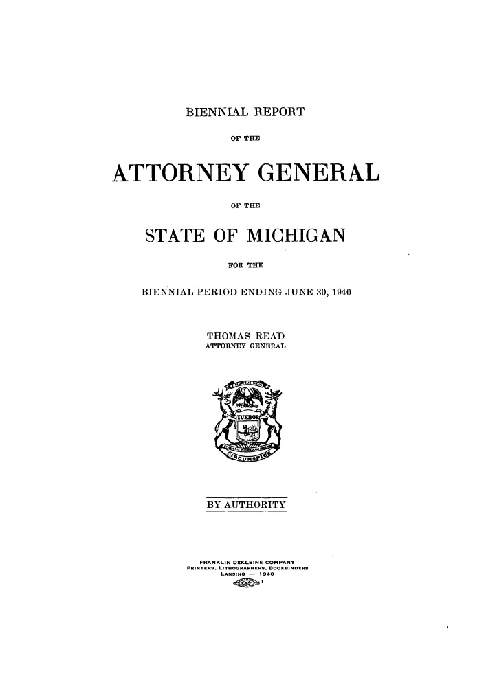 handle is hein.sag/sagmi0063 and id is 1 raw text is: BIENNIAL REPORT
OF THE
ATTORNEY GENERAL
OF THE

STATE OF MICHIGAN
FOR THE
BIENNIAL PERIOD ENDING JUNE 30, 1940

THOMAS READ
ATTORNEY GENERAL

BY AUTHORITY

FRANKLIN DEKL'INE COMPANY
PRINTERS. LITHOGRAPHERS. BOOKBINDERS
LANSING - 1940
40>


