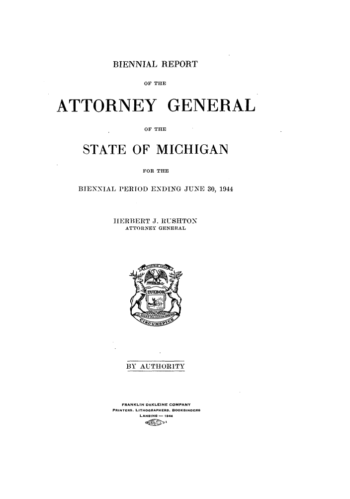 handle is hein.sag/sagmi0065 and id is 1 raw text is: BIENNIAL REPORT
OF THE
ATTORNEY GENERAL
OF THE

STATE OF MICHIGAN
FOR THE
BIENNIAL PERIOD ENDING JUNE 30, 1944

HIERBERT J. RUSHTON
ATTORNEY GENERAL

BY AUTHORITY
FRANKLIN DEKLEINE COMPANY
PRINTERS. LITHOGRAPHERS. BOOKBINDERS
LANSING - 1944


