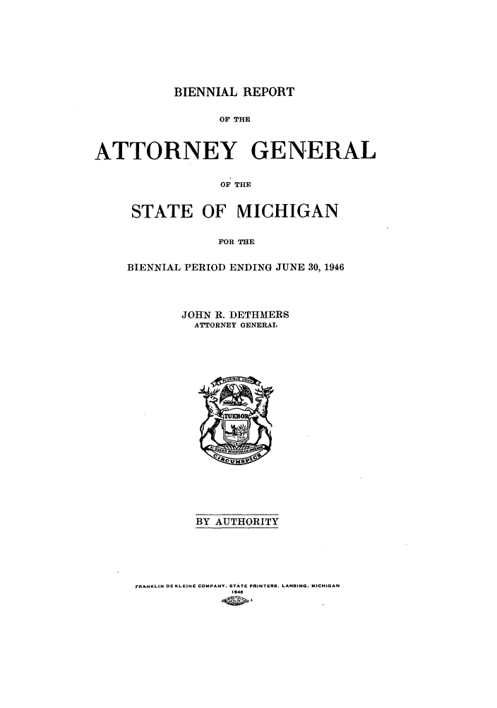 handle is hein.sag/sagmi0066 and id is 1 raw text is: BIENNIAL REPORT
OF THE
ATTORNEY GENERAL
OF THE

STATE OF MICHIGAN
FOR THE
BIENNIAL PERIOD ENDING JUNE 30, 1946

JOHN R. DETHMERS
ATTORNEY GENERAL

BY AUTHORITY
FRANKLIN OE KLEINE COMPANY. STATE PRINTERS. LANSINO. MICHIGAN
1946



