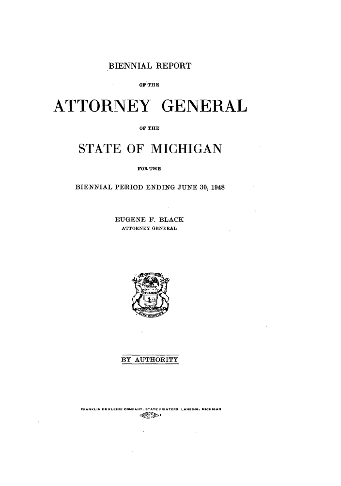 handle is hein.sag/sagmi0067 and id is 1 raw text is: BIENNIAL REPORT
OF THE
ATTORNEY GENERAL
OF THE

STATE OF MICHIGAN
FOR THE
BIENNIAL PERIOD ENDING JUNE 30, 1948

EUGENE F. BLACK
ATTORNEY GENERAL

BY AUTHORITY

FRANKLIN DE KLEINE COMPANY. STATE PRINTERS, LANSING. MICHIGAN


