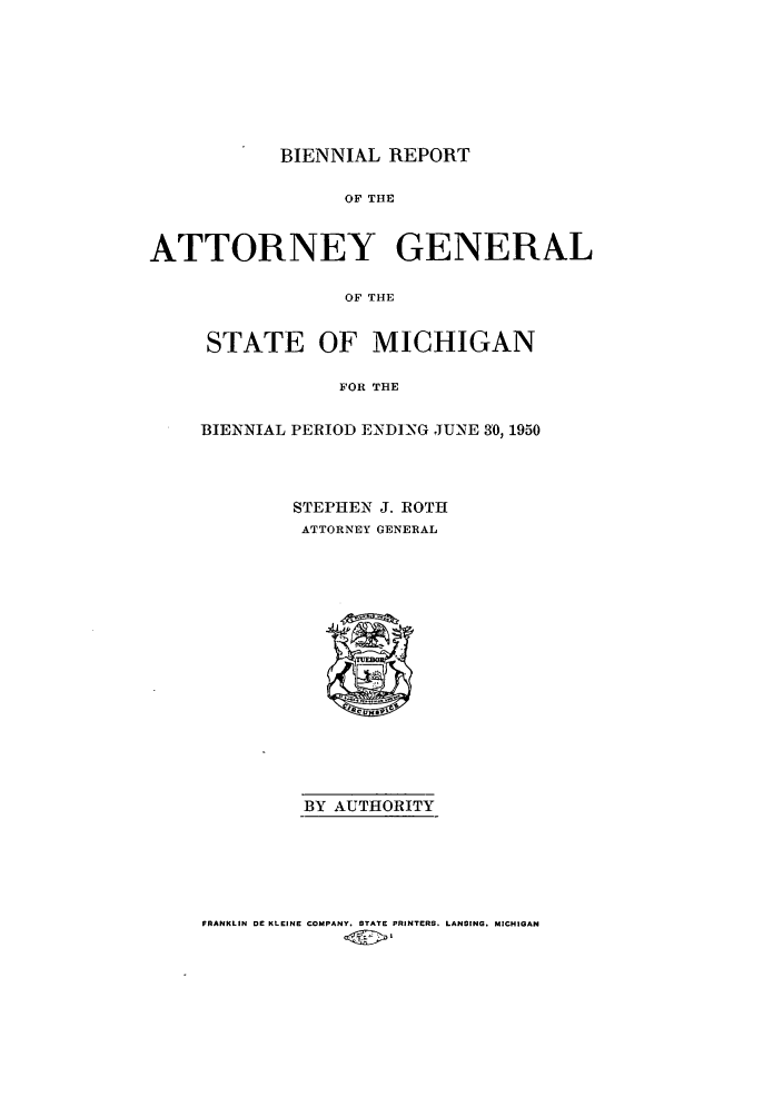 handle is hein.sag/sagmi0068 and id is 1 raw text is: BIENNIAL REPORT
OF THE
ATTORNEY GENERAL
OF THE

STATE OF MICHIGAN
FOR THE
BIENNIAL PERIOD ENDING JUNE 30,1950

STEPHEN J. ROTH
ATTORNEY GENERAL

BY AUTHORITY

FRANKLIN DE KLEINE COMPANY. STATE PRINTERS. LANSING. MICHIGAN


