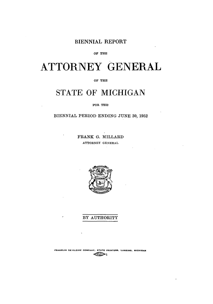 handle is hein.sag/sagmi0069 and id is 1 raw text is: BIENNIAL REPORT
O THE
ATTORNEY GENERAL
OF THE

STATE OF MICHIGAN
FOR E
BIENNIAL PERIOD ENDING JUNE 30, 1952

FRANK G. MILLARD
ATTORNEY GENERAL

BY AUTHORITY

FRANKLIN DE KLEINE COMPANY. STATE PRINTERS. LANSING, MICHIGAN


