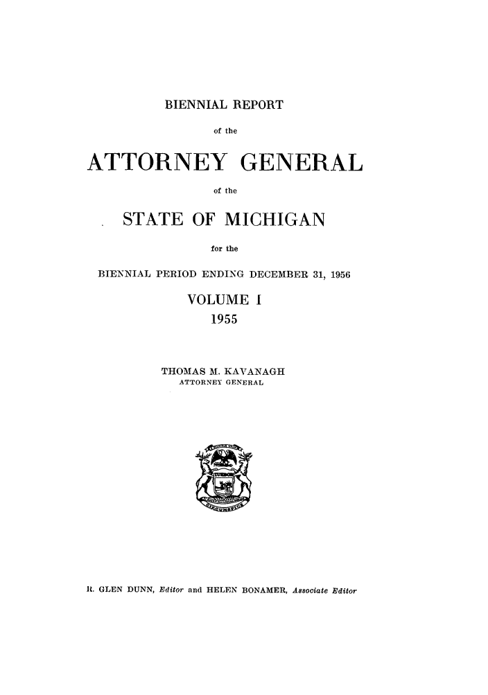 handle is hein.sag/sagmi0071 and id is 1 raw text is: BIENNIAL REPORT

of the
ATTORNEY GENERAL
of the
STATE OF MICHIGAN
for the
BIENNIAL PERIOD ENDING DECEMBER 31, 1956
VOLUME I
1955
THOMAS M. KAVANAGH
ATTORNEY GENERAL

It. GLEN DUNN, Editor and HELEN BONAMER, A880ciate Editor


