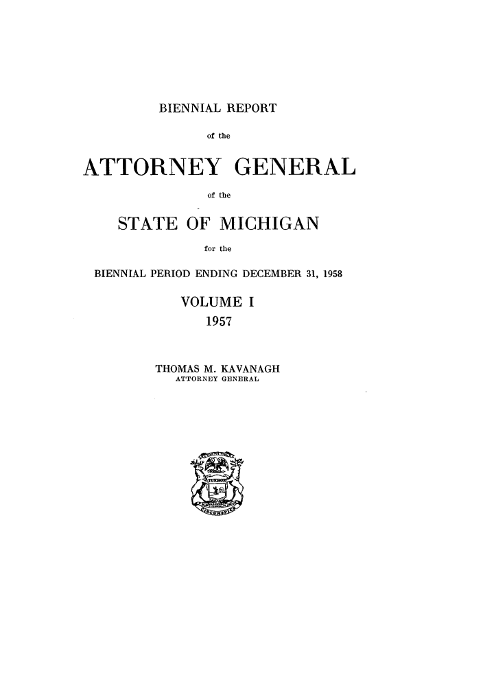 handle is hein.sag/sagmi0073 and id is 1 raw text is: BIENNIAL REPORT

of the
ATTORNEY GENERAL
of the
STATE OF MICHIGAN
for the
BIENNIAL PERIOD ENDING DECEMBER 31, 1958
VOLUME I
1957

THOMAS M. KAVANAGH
ATTORNEY GENERAL


