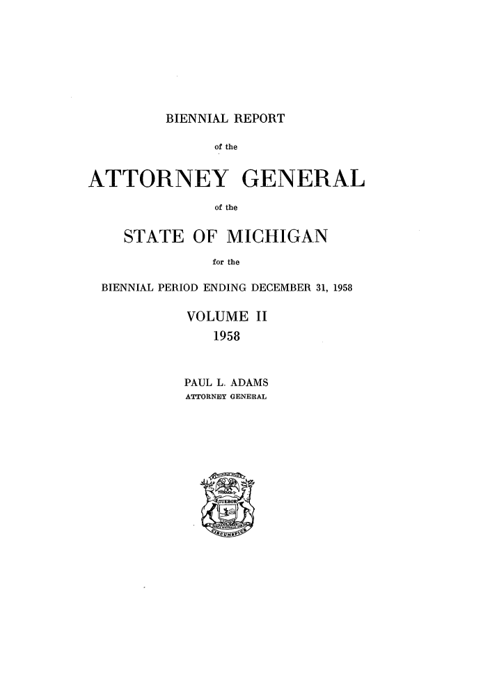 handle is hein.sag/sagmi0074 and id is 1 raw text is: BIENNIAL REPORT

of the
ATTORNEY GENERAL
of the
STATE OF MICHIGAN
for the
BIENNIAL PERIOD ENDING DECEMBER 31, 1958
VOLUME II
1958
PAUL L. ADAMS
ATTORNEY GENERAL


