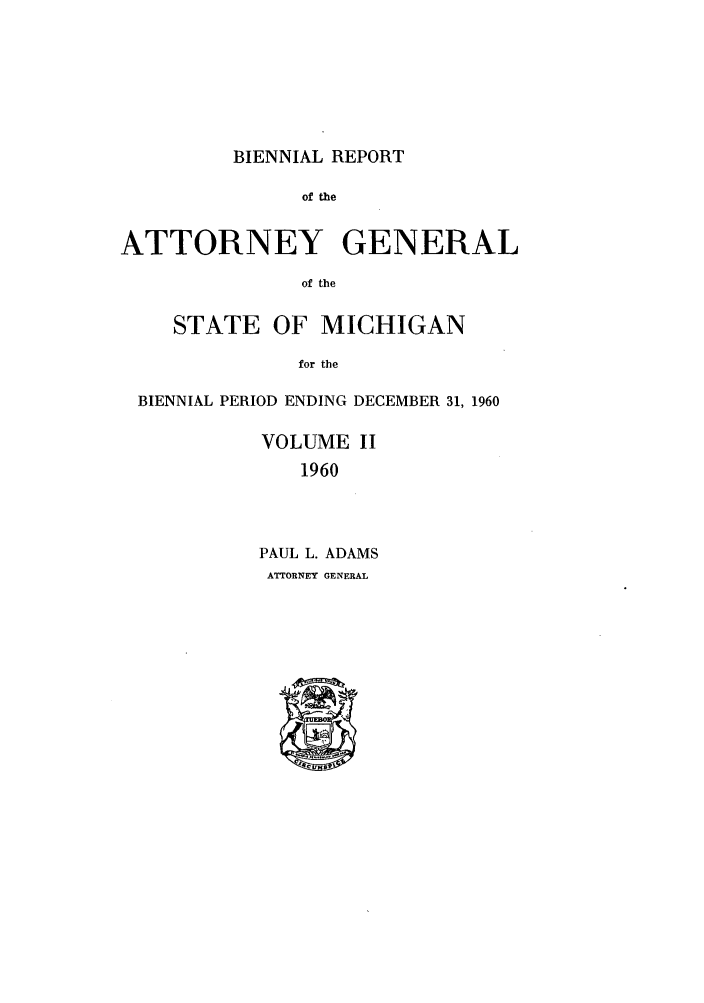 handle is hein.sag/sagmi0076 and id is 1 raw text is: BIENNIAL REPORT

of the
ATTORNEY GENERAL
of the
STATE OF MICHIGAN
for the
BIENNIAL PERIOD ENDING DECEMBER 31, 1960
VOLUME II
1960
PAUL L. ADAMS
ATTORNEY GENERAL



