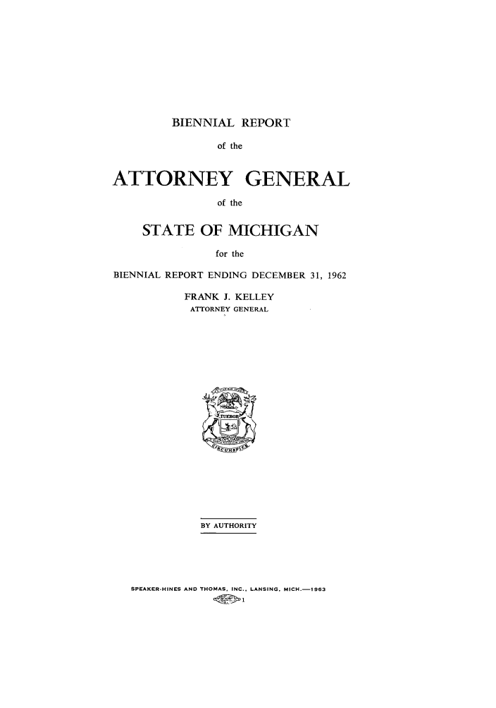 handle is hein.sag/sagmi0077 and id is 1 raw text is: BIENNIAL REPORT

of the
ATTORNEY GENERAL
of the
STATE OF MICHIGAN
for the
BIENNIAL REPORT ENDING DECEMBER 31, 1962
FRANK J. KELLEY
ATTORNEY GENERAL
BY AUTHORITY

SPEAKER-HINES AND THOMAS. INC., LANSING, MICH.-l1963


