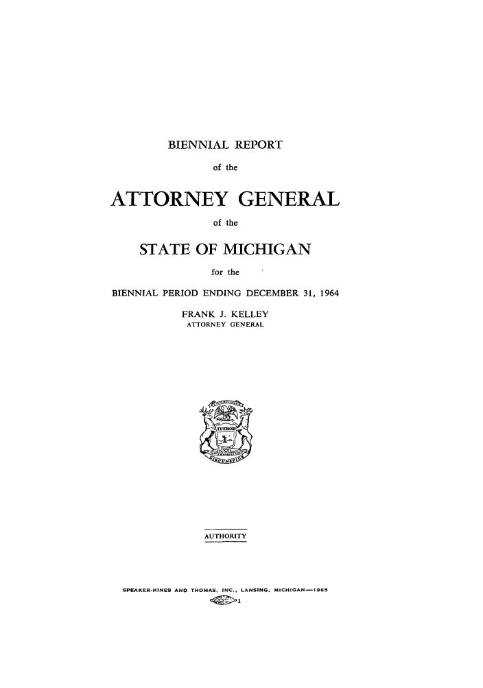 handle is hein.sag/sagmi0078 and id is 1 raw text is: BIENNIAL REPORT
of the
ATTORNEY GENERAL
of the
STATE OF MICHIGAN
for the
BIENNIAL PERIOD ENDING DECEMBER 31, 1964

FRANK J. KELLEY
ATTORNEY GENERAL
AUTHORITY

SPEAKER-HINES AND THOMAS. INC., LANSING. MICHIGAN-ISS


