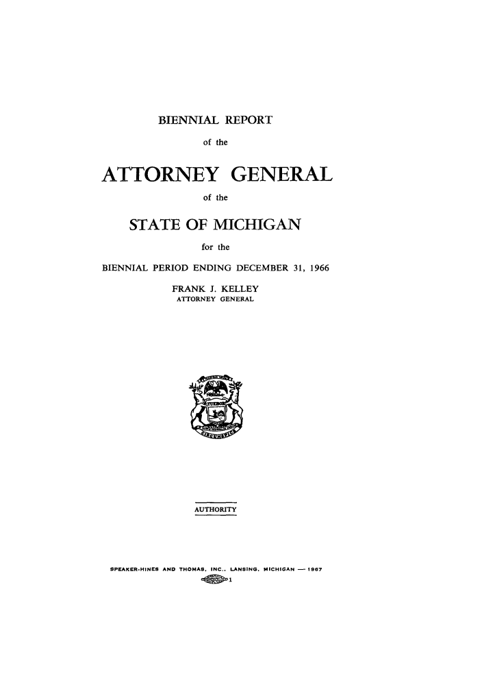 handle is hein.sag/sagmi0079 and id is 1 raw text is: BIENNIAL REPORT
of the
ATTORNEY GENERAL
of the
STATE OF MICHIGAN
for the
BIENNIAL PERIOD ENDING DECEMBER 31, 1966

FRANK J. KELLEY
ATTORNEY GENERAL

AUTHORITY

SPEAKER-HINES AND THOMAS. INC.. LANSING. MICHIGAN - 1967
-Q -1


