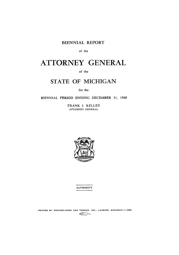 handle is hein.sag/sagmi0080 and id is 1 raw text is: BIENNIAL REPORT

of the
ATTORNEY GENERAL
of the
STATE OF MICHIGAN
for the
BIENNIAL PERIOD ENDING DECEMBER 31, 1968
FRANK J. KELLEY
ATTORNEY GENERAL
AUTHORITY

PRINTED BY SPEAKER-HINES AND THOMAS, INC., LANSING, MICHIGAN-1969
@or


