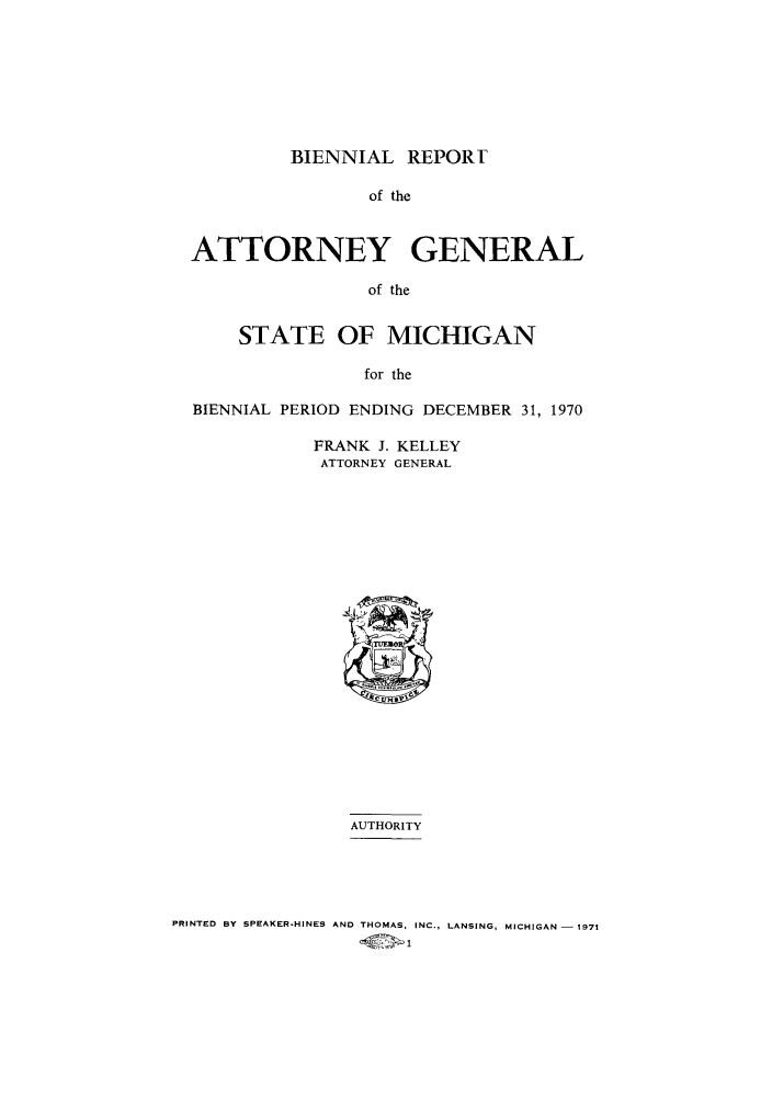 handle is hein.sag/sagmi0081 and id is 1 raw text is: BIENNIAL REPORT
of the
ATTORNEY GENERAL
of the
STATE OF MICHIGAN
for the
BIENNIAL PERIOD ENDING DECEMBER 31, 1970

FRANK J. KELLEY
ATTORNEY GENERAL

AUTHORITY
PRINTED BY SPEAKER-HINES AND THOMAS, INC., LANSING, MICHIGAN - 1971
-C7x 1



