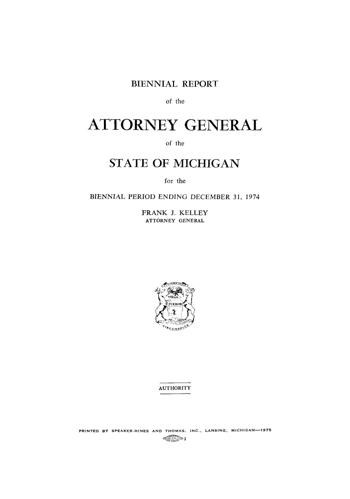 handle is hein.sag/sagmi0083 and id is 1 raw text is: BIENNIAL REPORT

of the
ATTORNEY GENERAL
of the
STATE OF MICHIGAN
for the
BIENNIAL PERIOD ENDING DECEMBER 31, 1974
FRANK J. KELLEY
ATTORNEY GENERAL
AUTHORITY

PRINTED BY SPEAKER-HINES AND THOMAS, INC., LANSING, MICHIGAN-1975


