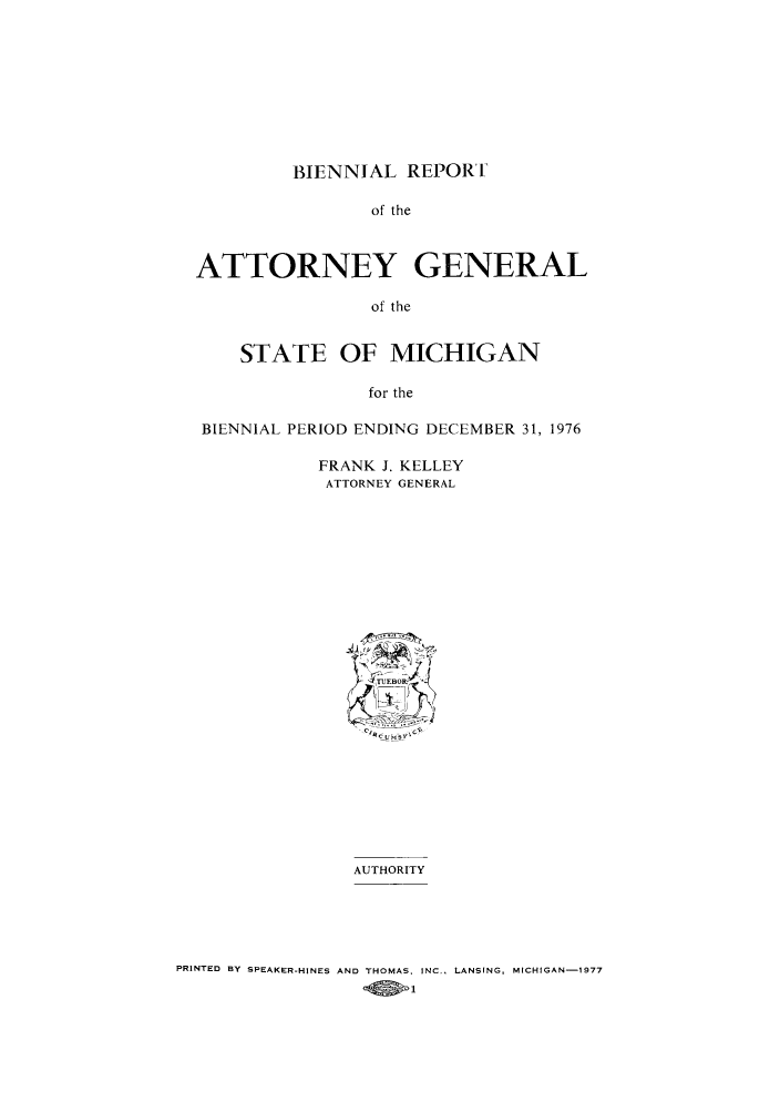 handle is hein.sag/sagmi0084 and id is 1 raw text is: BIENNIAL REPORF

of the
ATTORNEY GENERAL
of the
STATE OF MICHIGAN
for the
BIENNIAL PERIOD ENDING DECEMBER 31, 1976
FRANK J. KELLEY
ATTORNEY GENERAL
TEBOR
AUTHORITY
PRINTED BY SPEAKER-HINES AND THOMAS. INC., LANSING, MICHIGAN-1977
_Q3>1



