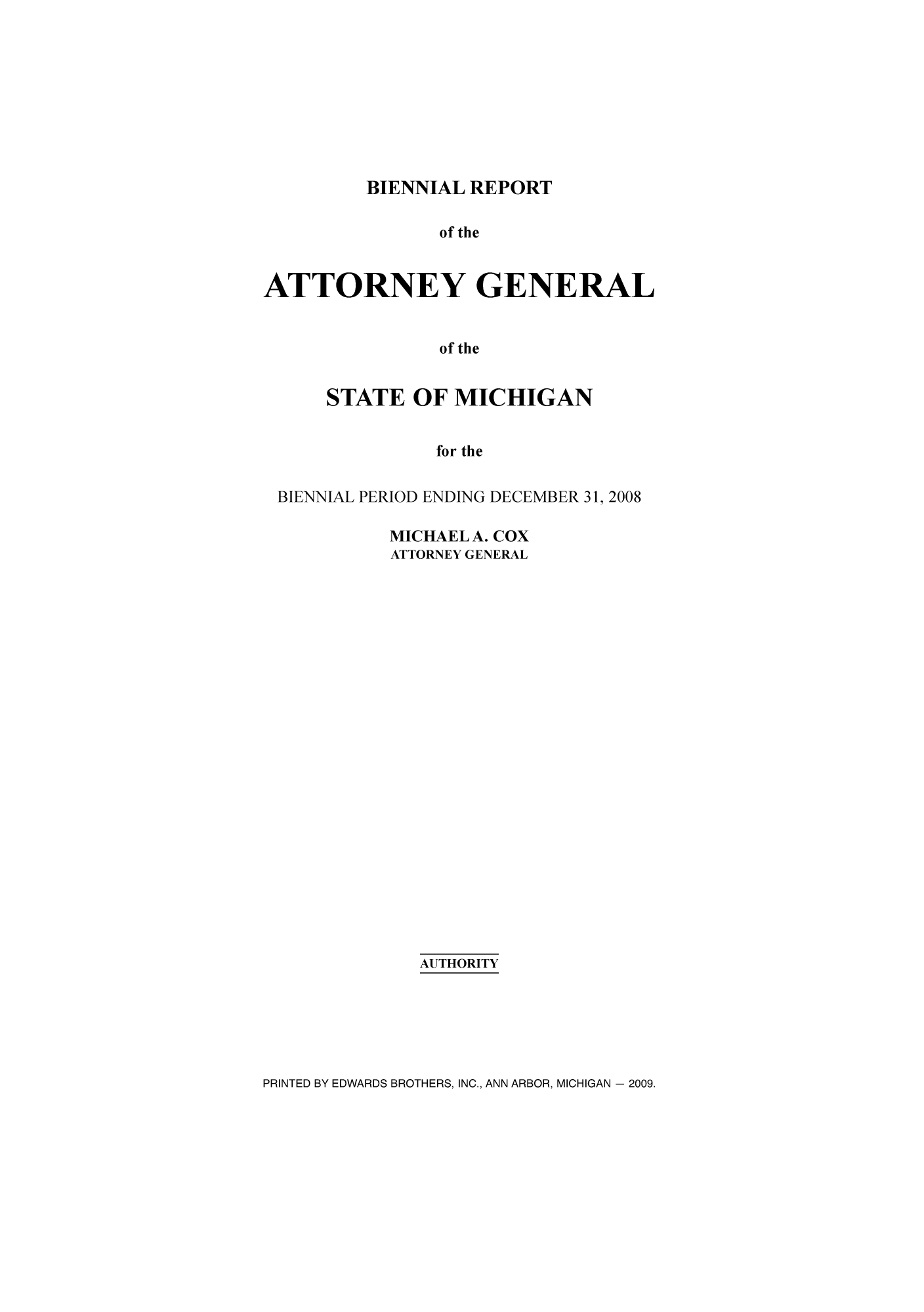 handle is hein.sag/sagmi0087 and id is 1 raw text is: BIENNIAL REPORT
of the
ATTORNEY GENERAL
of the
STATE OF MICHIGAN
for the
BIENNIAL PERIOD ENDING DECEMBER 31, 2008

MICHAEL A. COX
ATTORNEY GENERAL
AUTHORITY

PRINTED BY EDWARDS BROTHERS, INC., ANN ARBOR, MICHIGAN - 2009.


