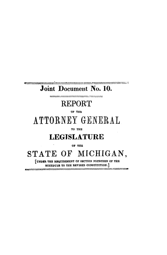 handle is hein.sag/sagmi0100 and id is 1 raw text is: Joint Document No. 10.
REPORT
OF Ha
ATTORNEY GENERAL
TO THE
LEGISLATURE
OF THE
STATE OF MICHIGAN,
[UNDER THE REQUIREMENT OF SECTION FOURTEEN OF THE
SCHEDULZ TO THE REVISED CONSTITUTION.]


