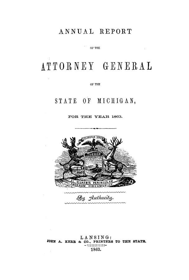 handle is hein.sag/sagmi0111 and id is 1 raw text is: ANNUAL REPORT
0N THE
ATTORNEY GE:NERAL
or T111

STATE OF MICHIGAN,
FOR THE YEAR 1863.

45 f#l/idfng.

LAN SING:
;ORN A. KERR & CO., PRINTERS TO THE STATE.
1863.


