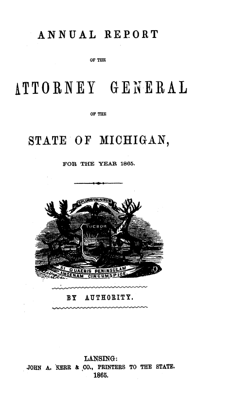 handle is hein.sag/sagmi0113 and id is 1 raw text is: ANNUAL REPORT
OF TE
PTTORNEY GENERAL
OF THE
STATE OF MICHIGAN,
FOR THE YEAR 1865.

BY AUTHORITY.

LANSING:
JOHN A. KERR & CO., PRINTERS TO THE STATE.
1865.


