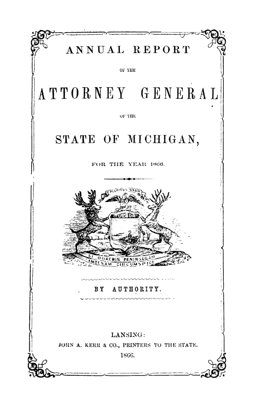 handle is hein.sag/sagmi0114 and id is 1 raw text is: ANNUAL REPORT

011 T1HE

ATTORNEY GENERAL

oC TH

STATE OF MICHIGAN,

FOR THE YEAR 1800.

BY AUTHORITY.

LANSING:
JOHN A. KERfu & CO., PRINTERS TO THE STATE.
1866.


