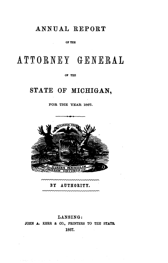 handle is hein.sag/sagmi0115 and id is 1 raw text is: ANNUAL REPORT
OF THE
ATTORNEY GENERAL
OF TILE

STATE

OF MICHIGAN,

FOR THE YEAR 1867.

BY AUTHORITY.

LANSING:
JOHN A. KERR & CO., PRINTERS TO THE STATE.
1867.


