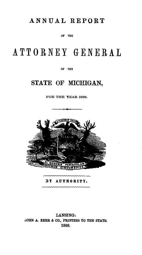 handle is hein.sag/sagmi0116 and id is 1 raw text is: ANNUAL REPORT
OF THE
ATTORNEY GENERAL
OF THE

STATE OF MICHIGAN,
FOR THE YEAR 1868.

BY AUTHORITY.

LANSING:
4OHN A. KERR & CO., PRINTERS TO THB STATH.
1868.


