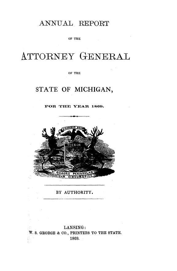 handle is hein.sag/sagmi0117 and id is 1 raw text is: ANNUAL

REPORT

OF THE

ATTORNEY GENERAL
OF TRE
STATE OF MICHIGAN,

011 rIE YEAR 1869.

BY AUTHORITY.

LANSING:
W. S. GEORGE & CO., PRINTERS TO THE STATE.
1869.


