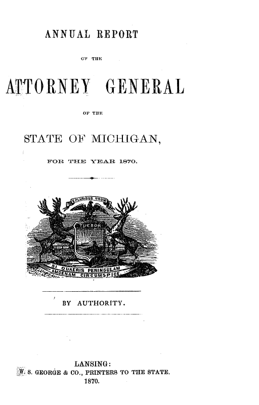handle is hein.sag/sagmi0118 and id is 1 raw text is: ANNUAL REPORT
A R   THE
ATTORNEY GENERAL
OP THE

STATE OF MICHIG-AN,
FOR 'ITE YEAR 1870.

BY AUTHORITY.

LANSING:
. GEORGE & CO., PRINTERB TO THE STATE.
1870.


