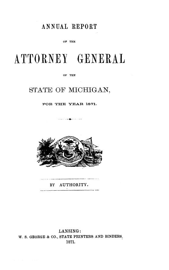 handle is hein.sag/sagmi0119 and id is 1 raw text is: ANNUAL REPORT
O R   TIGNR
ATTORNEY GENERAL
OF TILE

STATE OF MICHIGANT
VOR THI YEAR 1871.

BY AUTHORITY.

LANSING:
W. B. GEORGE & CO., STATE PRINTERS AND BINDERS.
1871.


