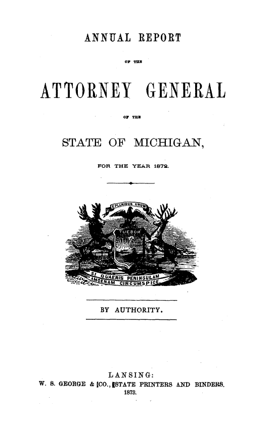 handle is hein.sag/sagmi0120 and id is 1 raw text is: ANNUAL REPORT
ATTORNEY GENERAL
01, TU

STATE

OF MICHIGAN,

FOR THE YEAR 1872.

BY AUTHORITY.

LANSING:
W. S. GEORGE & (CO., [STATE PRINTERS ANID BINDERS.
1878.


