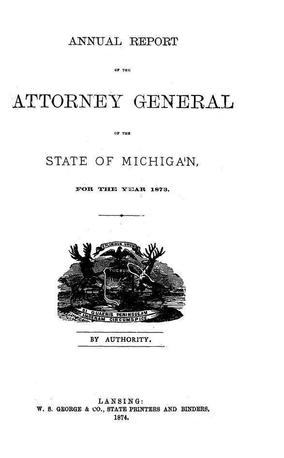 handle is hein.sag/sagmi0121 and id is 1 raw text is: ANNUAL

01' THPE

ATTORNEY GENERAL
OF TUB

STATE

OF MICHIGAN,

FOR TIIE YEAR 1878.

BY AUTHORITY.

LANSING:
W. B. GEORGE & CO., STATE PRINTERS AND BINDER.
1874.

REPORT


