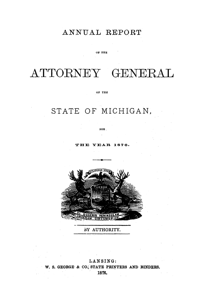 handle is hein.sag/sagmi0124 and id is 1 raw text is: ANNUAL REPORT
OF TUE

ATTORNEY
OF THE

STATE

OF MICHIGAN,

FOR.

TIIE YEA.I 1870.

BY AUTHORITY.

LANSING:
W. S. GEORGE & CO.; STATE PRINTERS AND BINDERS.
1876.

GENERAL


