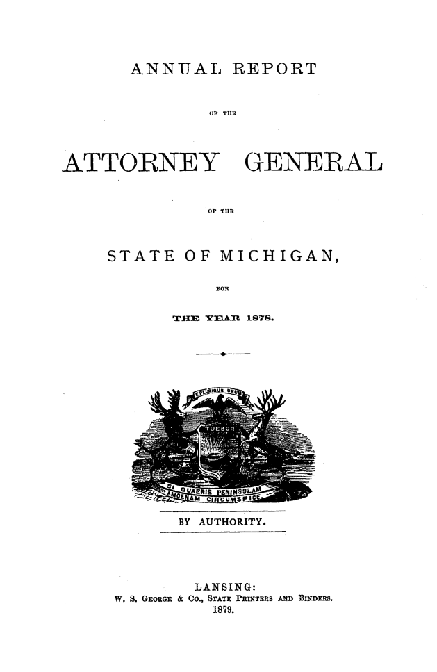 handle is hein.sag/sagmi0126 and id is 1 raw text is: ANNUAL REPORT
OXF THlE

ATTORNEY
OF THlE

STATE

OF MICHIGAN,

FOR

THE YEAR 1S78.

BY AUTHORITY.

LANSING:
W. S. GEORGE & Co., STATE PRINTERS AND BINDERS.
1879.

GENERAL


