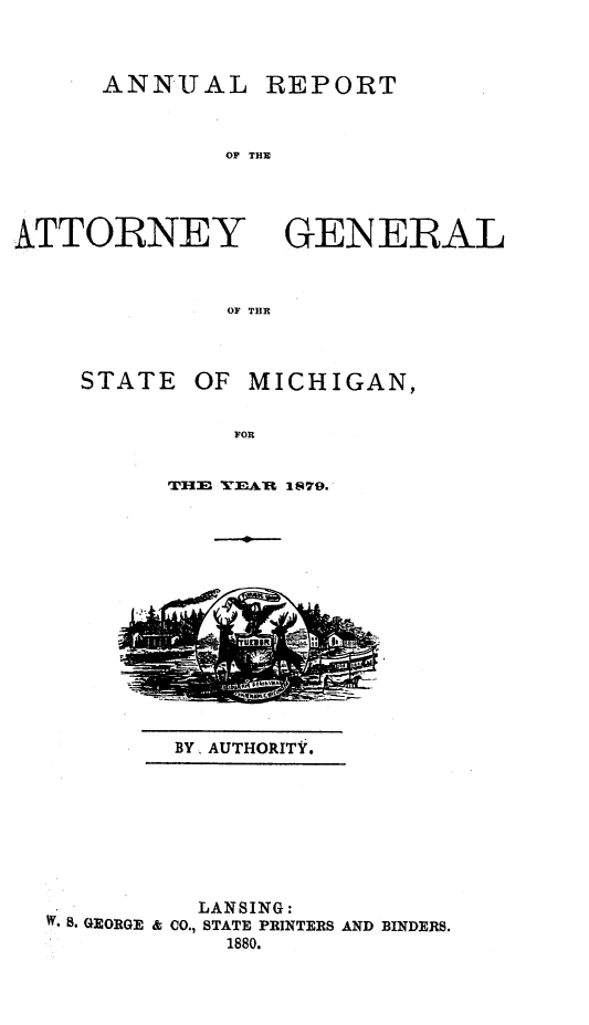 handle is hein.sag/sagmi0127 and id is 1 raw text is: ANNUAL

OF THE

ATTORNEY

OF THE

STATE

OF MICHIGAN,

FOR
THE TEAL 1879.

BY. AUTHORITY.

LANSING:
W* 8. GEORGE & CO., STATE PRINTERS AND BINDERS.
1880.

GENERAL

REPORT


