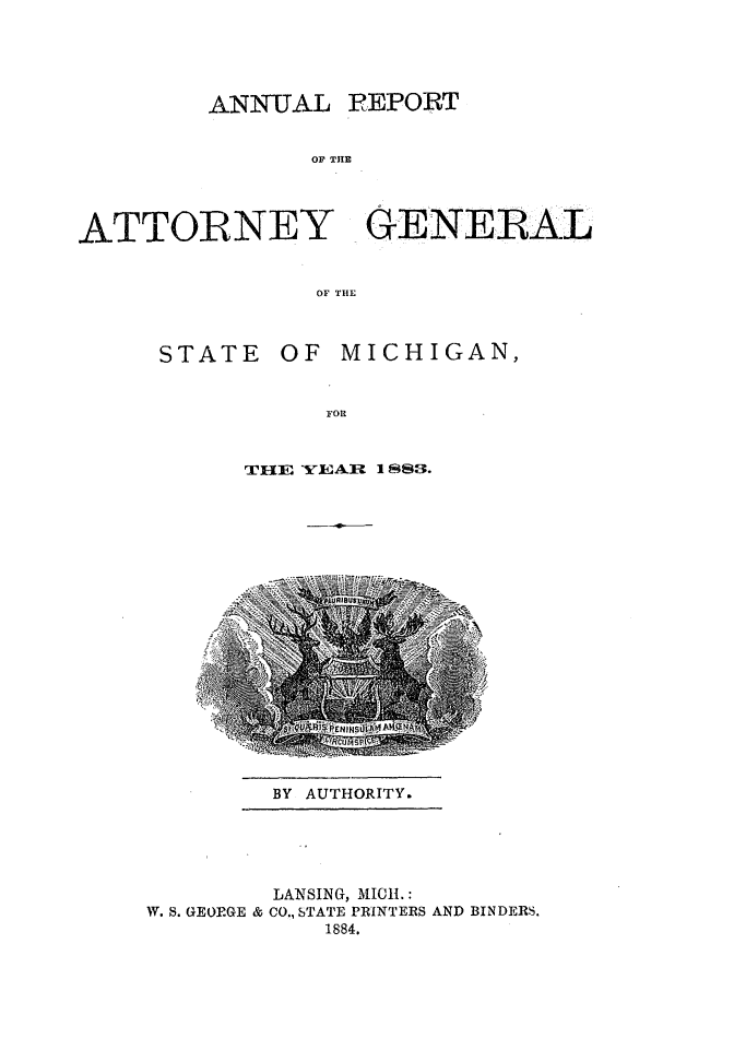 handle is hein.sag/sagmi0131 and id is 1 raw text is: ANN-UAL REPORT
OF THE
ATTORNEY GENERAL
OF THE

STATE

OF MICHIGAN,

FOR
THE YEAR I 83.

BY AUTHORITY.

LANSING, MICH.:
W. S. GEORGE & CO., STATE PRINTERS AND BINDERS.
1884.


