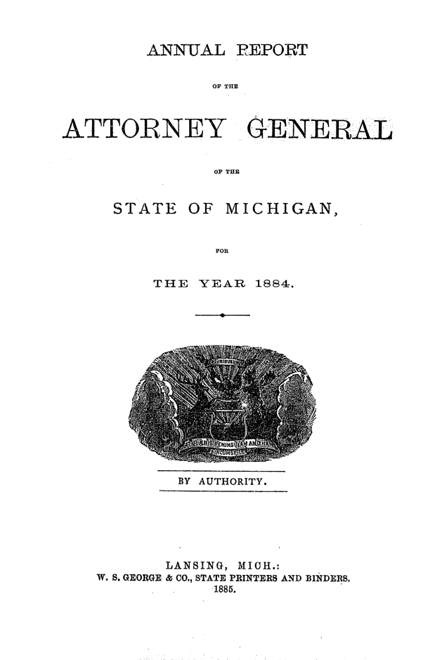 handle is hein.sag/sagmi0132 and id is 1 raw text is: ANNUTAL

REPORT

OF THE

ATTORNEY GENERAL
OP THE

STATE OF

MICHIGAN,

FOR

THE YEAR 1884.

BY AUTHORITY.

LANSING, MICH.:
W. S. GEORGE & CO., STATE PRINTERS AND BINDERS.
1885.


