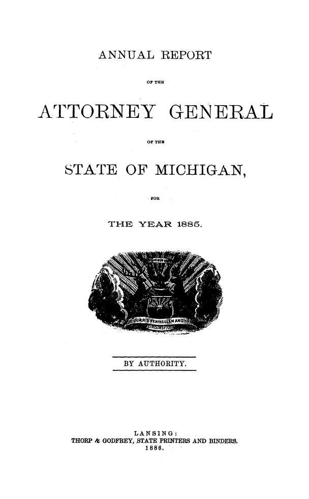 handle is hein.sag/sagmi0133 and id is 1 raw text is: ANNUAL REPORT
OA THE
ATFTORNEY GENERAL
OF THR

STATE OF MICHIGAN,
FOR
THE YEAR 1885.

BY AUTHORITY.

LANSING:
THORP & GODFREY, .STATE PRINTERS AND BINDERS.
1886.


