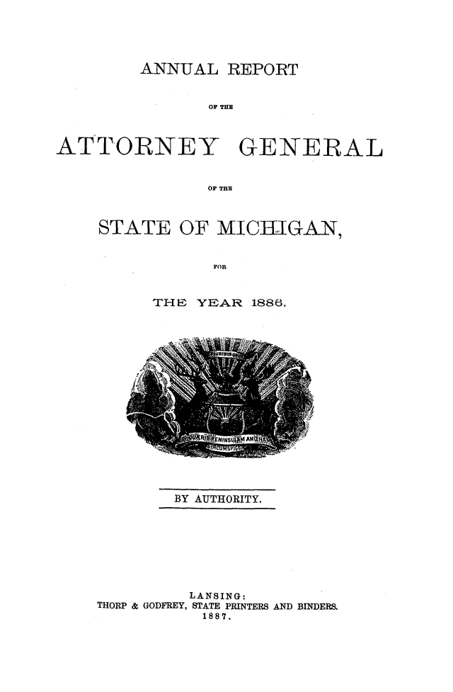 handle is hein.sag/sagmi0134 and id is 1 raw text is: ANNUAL REPORT
OF THE
ATTORNEY GENERAL
OF TER

STATE OF MICHIGAN,
FOR
TrHF, YEAR 1886.

BY AUTHORITY.

LANSING:
THORP & GODFREY, STATE PRINTERS AND BINDERS.
1887.


