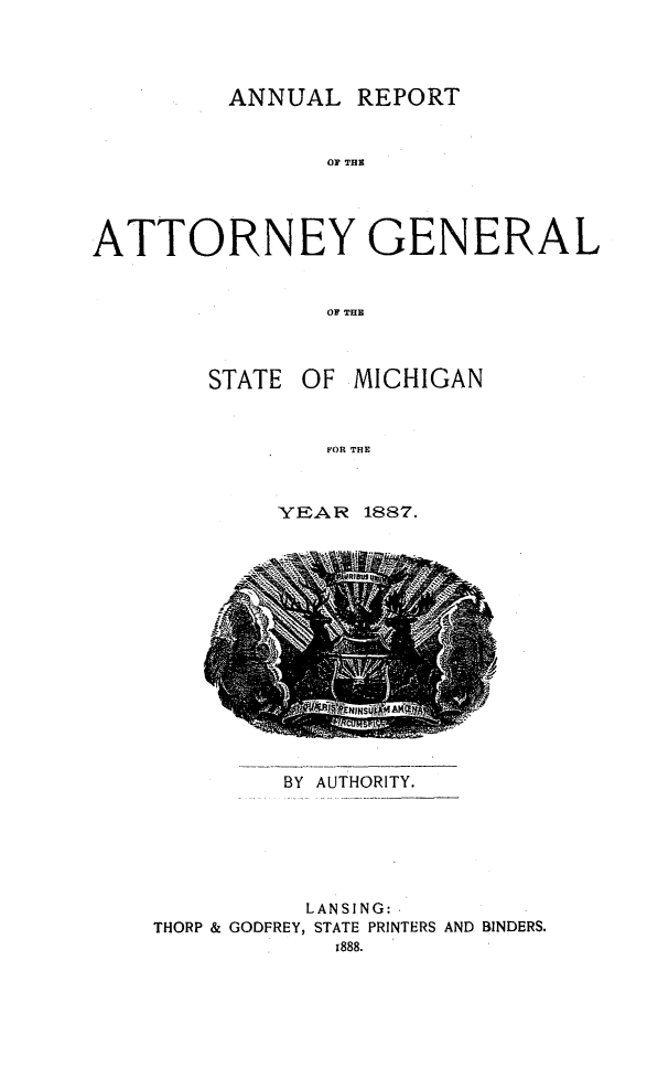 handle is hein.sag/sagmi0135 and id is 1 raw text is: ANNUAL REPORT
0R TGE
'ATTORNEY GENERAL
OF THE

STATE OF MICHIGAN
YER THE
YEAR 1887.

BY AUTHORITY.

LANSING:
THORP & GODFREY, STATE PRINTERS AND BINDERS.
r888.


